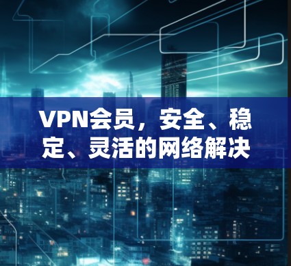 VPN会员，安全、稳定、灵活的网络解决方案