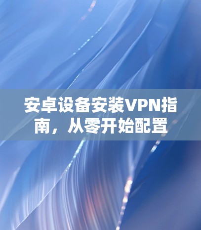 安卓设备安装VPN指南，从零开始配置