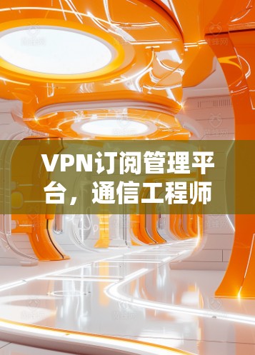 VPN订阅管理平台，通信工程师的利器与未来趋势