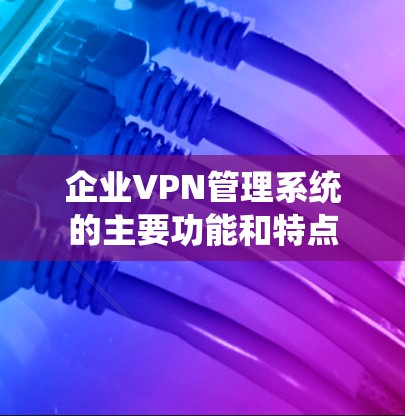 企业VPN管理系统的主要功能和特点