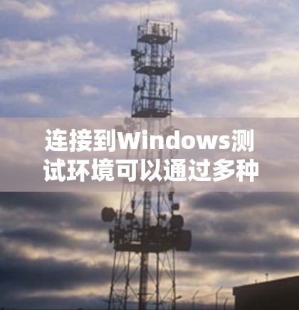 连接到Windows测试环境可以通过多种方法实现，以下是详细的步骤指南
