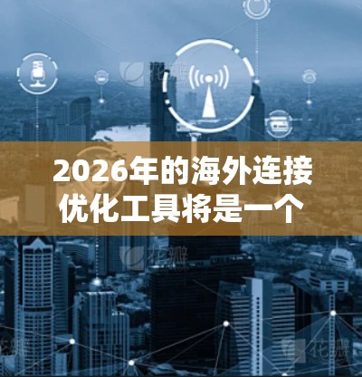 2026年的海外连接优化工具将是一个多功能的套件，旨在帮助企业在国际市场上高效、安全地开展业务。以下是对这些工具的详细分析和总结