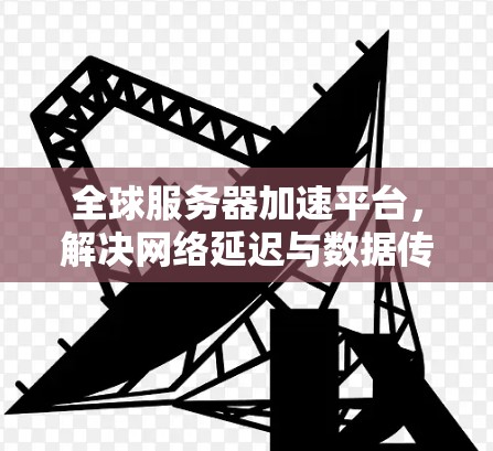 全球服务器加速平台，解决网络延迟与数据传输瓶颈