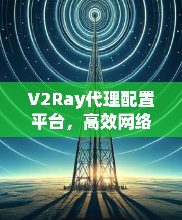 V2Ray代理配置平台,高效网络代理解决方案 V2Ray代理配置平台,高效网络代理解决方案
