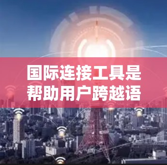 国际连接工具是帮助用户跨越语言和地理边界进行交流和服务的重要资源。以下是根据用户需求整理的国际连接工具分类及其选择建议
