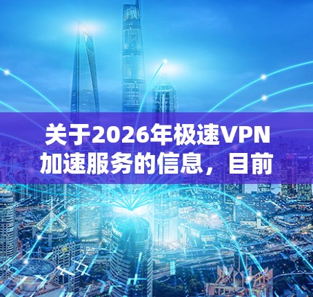 关于2026年极速VPN加速服务的信息，目前并没有具体的技术或应用细节可以提供，因为2026年属于未来，目前的技术发展还不足以支持这种描述。然而，以下是一些关于VPN和加速服务的相关信息，供你参考