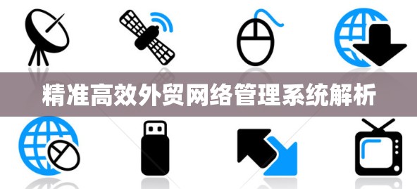 精准高效外贸网络管理系统解析 精准高效外贸网络管理系统解析