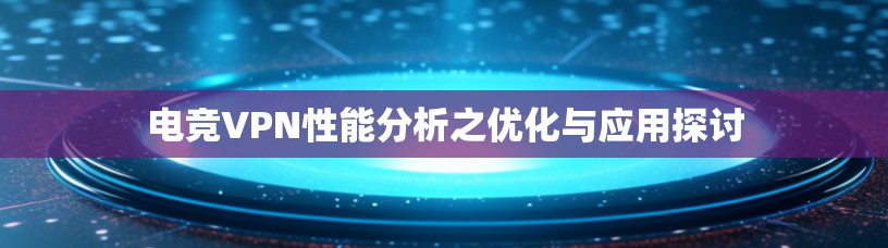 电竞VPN性能分析之优化与应用探讨 电竞VPN性能分析之优化与应用探讨