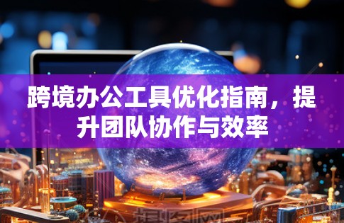 跨境办公工具优化指南,提升团队协作与效率 跨境办公工具优化指南,提升团队协作与效率