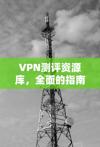 VPN测评资源库,全面的指南与评测方法 VPN测评资源库,全面的指南与评测方法
