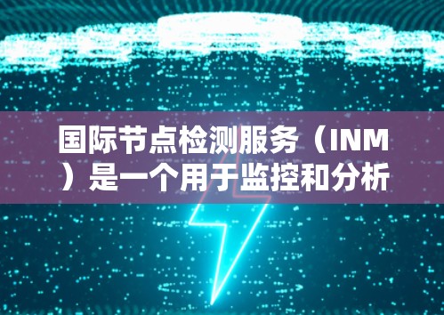 国际节点检测服务(INM)是一个用于监控和分析全球网络节点状态和性能的服务,广泛应用于金融、云计算、互联网企业等领域。以下是对INM的详细分析 国际节点检测服务(INM)是一个用于监控和分析全球网络节点状态和性能的服务,广泛应用于金融、云计算、互联网企业等领域。以下是对INM的详细分析