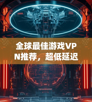 全球最佳游戏VPN推荐，超低延迟无Region锁