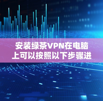 安装绿茶VPN在电脑上可以按照以下步骤进行