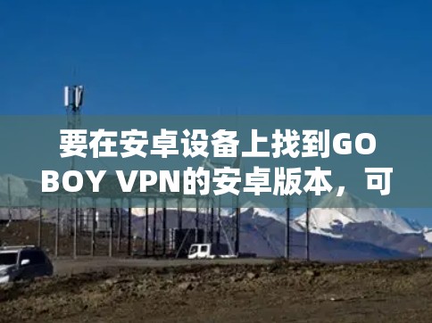 要在安卓设备上找到GOBOY VPN的安卓版本,可以按照以下步骤操作 要在安卓设备上找到GOBOY VPN的安卓版本,可以按照以下步骤操作