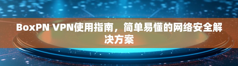 BoxPN VPN使用指南,简单易懂的网络安全解决方案 BoxPN VPN使用指南,简单易懂的网络安全解决方案