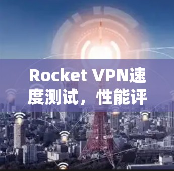 Rocket VPN速度测试,性能评估与应用分析 Rocket VPN速度测试,性能评估与应用分析