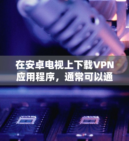 在安卓电视上下载VPN应用程序,通常可以通过以下步骤实现 在安卓电视上下载VPN应用程序,通常可以通过以下步骤实现