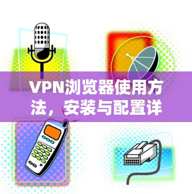 VPN浏览器使用方法,安装与配置详解 VPN浏览器使用方法,安装与配置详解
