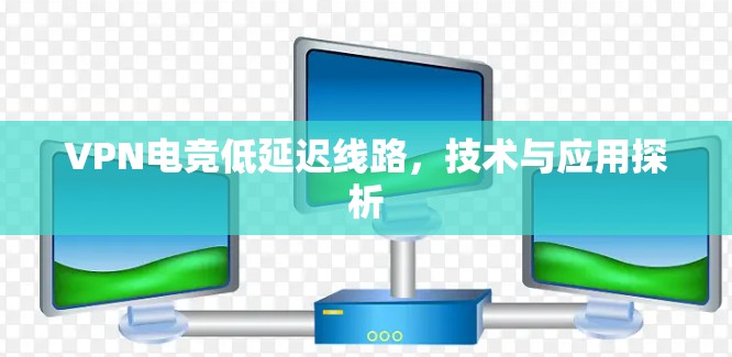 VPN电竞低延迟线路,技术与应用探析 VPN电竞低延迟线路,技术与应用探析