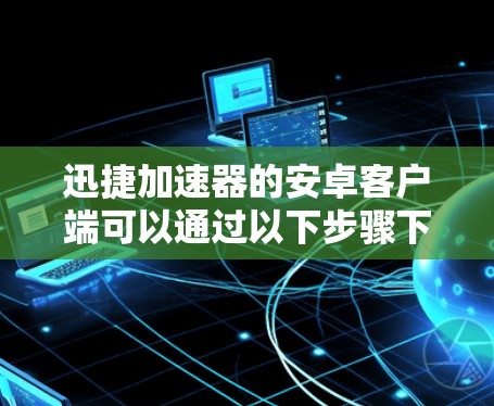 迅捷加速器的安卓客户端可以通过以下步骤下载和安装