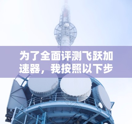 为了全面评测飞跃加速器,我按照以下步骤进行测试和分析 为了全面评测飞跃加速器,我按照以下步骤进行测试和分析