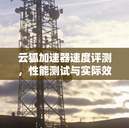 云狐加速器速度评测,性能测试与实际效果分析 云狐加速器速度评测,性能测试与实际效果分析